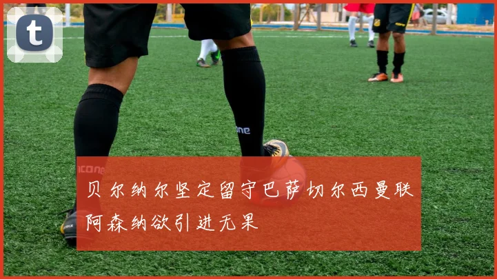 贝尔纳尔坚定留守巴萨切尔西曼联阿森纳欲引进无果