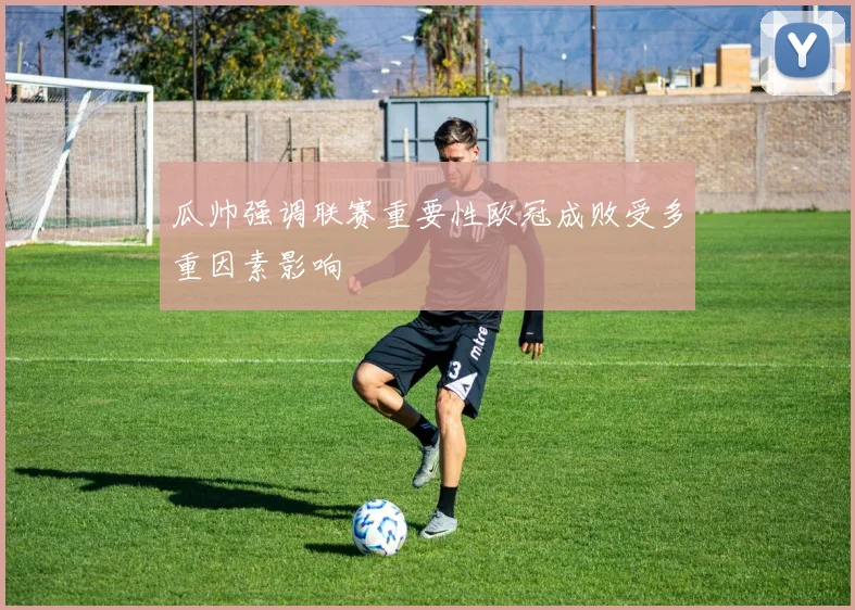瓜帅强调联赛重要性欧冠成败受多重因素影响