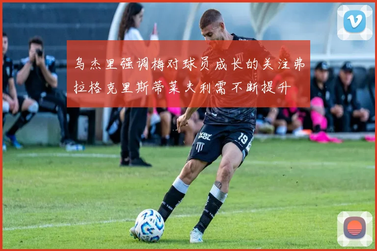 乌杰里强调梅对球员成长的关注弗拉格克里斯蒂莱夫利需不断提升