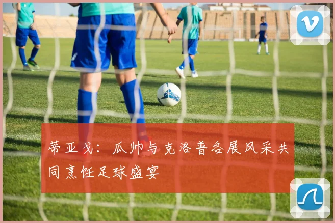 蒂亚戈：瓜帅与克洛普各展风采共同烹饪足球盛宴