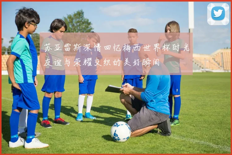 苏亚雷斯深情回忆梅西世界杯时光友谊与荣耀交织的美好瞬间
