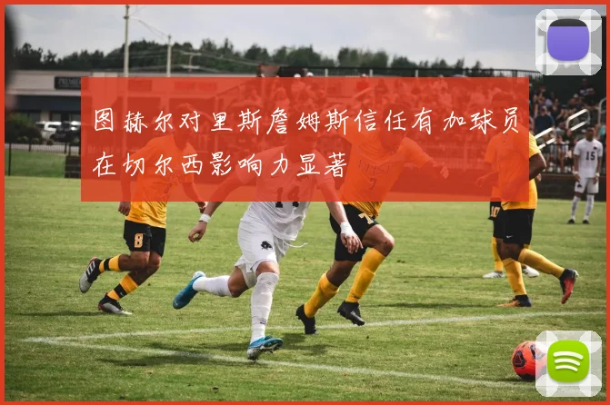 图赫尔对里斯詹姆斯信任有加球员在切尔西影响力显著
