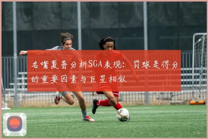 名嘴夏普分析SGA表现：罚球是得分的重要因素与巨星相似