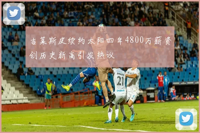 吉莱斯皮续约太阳四年4800万薪资创历史新高引发热议