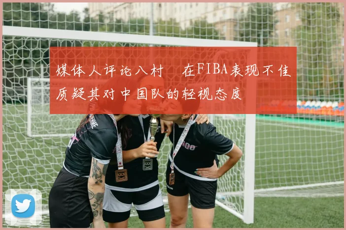 媒体人评论八村塁在FIBA表现不佳质疑其对中国队的轻视态度