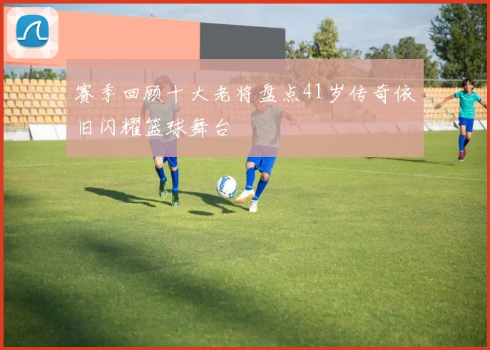 赛季回顾十大老将盘点41岁传奇依旧闪耀篮球舞台