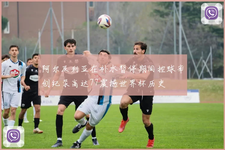 阿尔及利亚在补水暂停期间控球率创纪录高达77震撼世界杯历史
