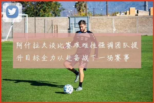 阿什拉夫谈比赛艰难性强调团队提升目标全力以赴备战下一场赛事