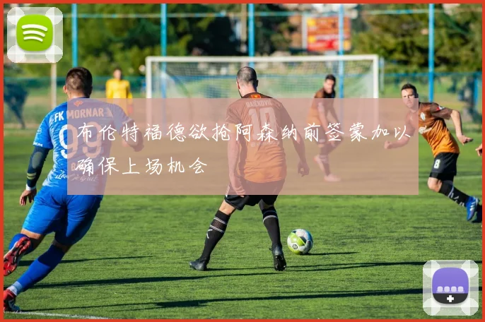 布伦特福德欲抢阿森纳前签蒙加以确保上场机会